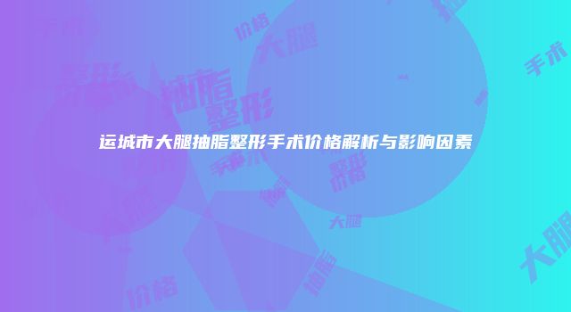 运城市大腿抽脂整形手术价格解析与影响因素