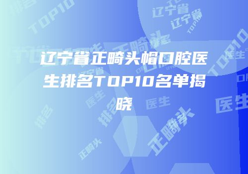 辽宁省正畸头帽口腔医生排名TOP10名单揭晓
