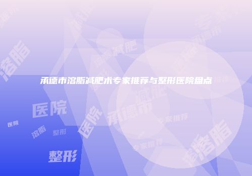 承德市溶脂减肥术专家推荐与整形医院盘点