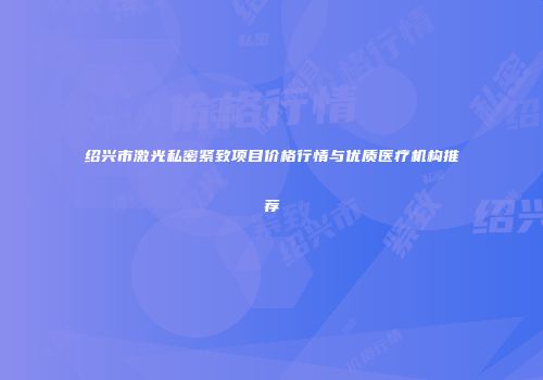 绍兴市激光私密紧致项目价格行情与优质医疗机构推荐