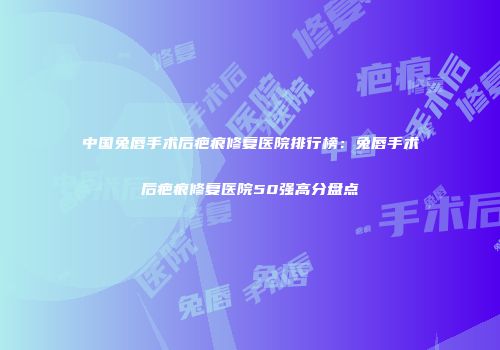 中国兔唇手术后疤痕修复医院排行榜：兔唇手术后疤痕修复医院50强高分盘点