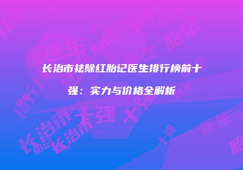 长治市祛除红胎记医生排行榜前十强：实力与价格全解析