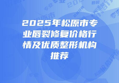 2025年松原市专业唇裂修复价格行情及优质整形机构推荐
