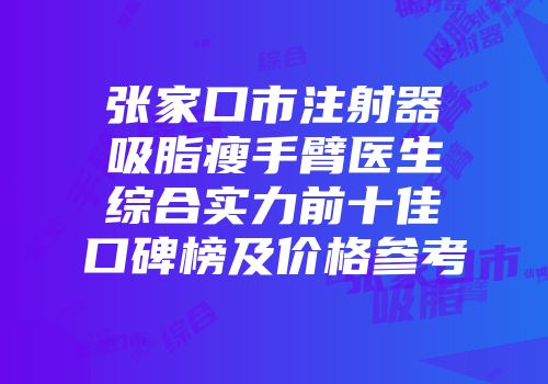 张家口市注射器吸脂瘦手臂医生综合实力前十佳口碑榜及价格参考