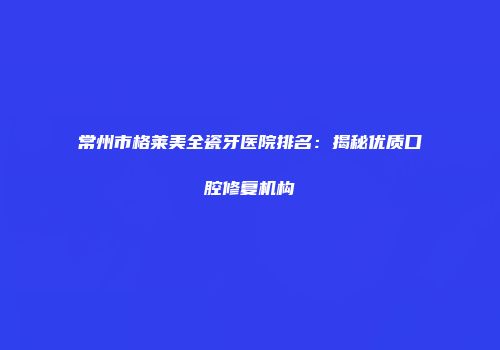常州市格莱美全瓷牙医院排名：揭秘优质口腔修复机构