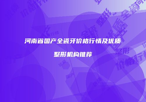 河南省国产全瓷牙价格行情及优质整形机构推荐