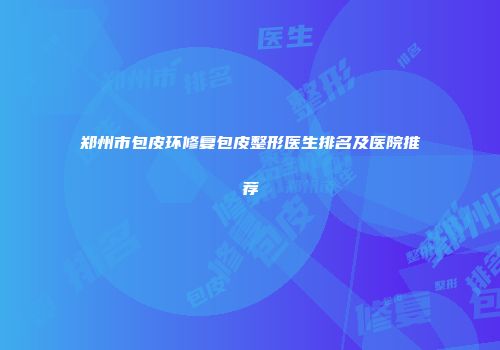 郑州市包皮环修复包皮整形医生排名及医院推荐