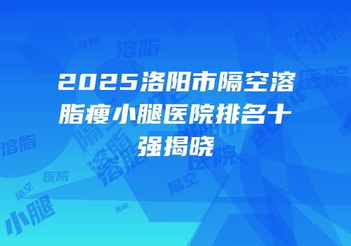 2025洛阳市隔空溶脂瘦小腿医院排名十强揭晓
