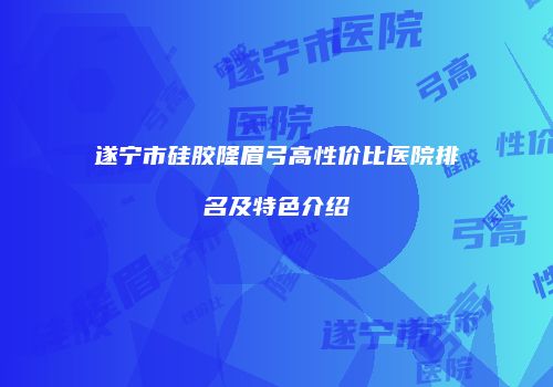 遂宁市硅胶隆眉弓高性价比医院排名及特色介绍