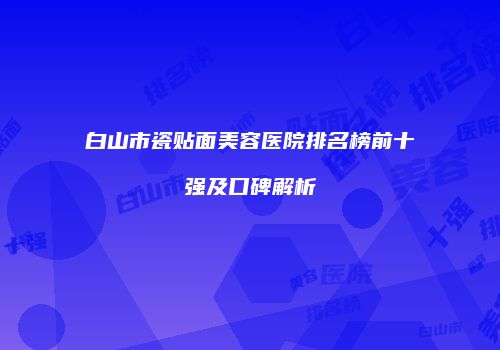 白山市瓷贴面美容医院排名榜前十强及口碑解析