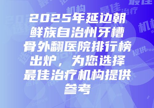 2025年延边朝鲜族自治州牙槽骨外翻医院排行榜出炉，为您选择最佳治疗机构提供参考