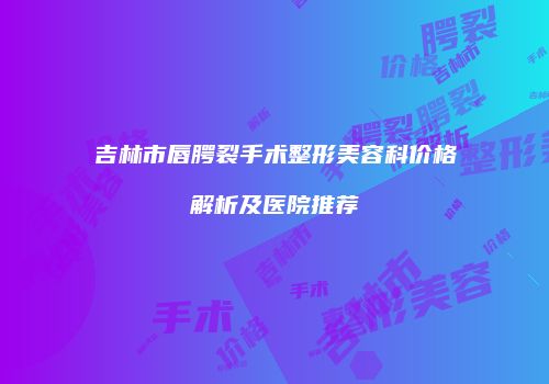 吉林市唇腭裂手术整形美容科价格解析及医院推荐