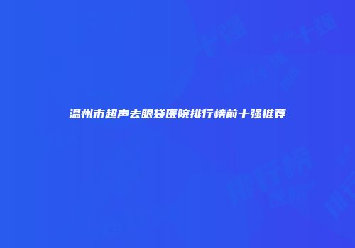 温州市超声去眼袋医院排行榜前十强推荐