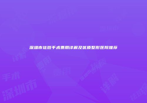 深圳市祛斑手术费用详解及优质整形医院推荐