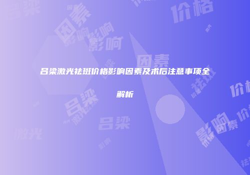 吕梁激光祛斑价格影响因素及术后注意事项全解析