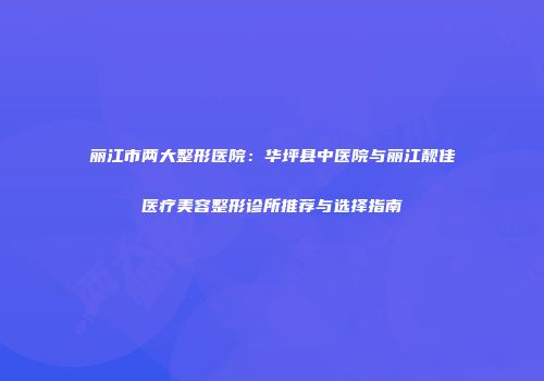 丽江市两大整形医院：华坪县中医院与丽江靓佳医疗美容整形诊所推荐与选择指南