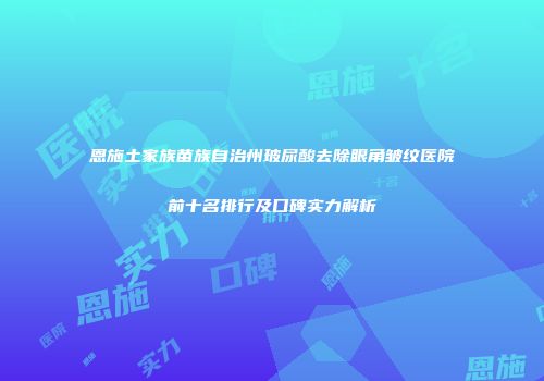 恩施土家族苗族自治州玻尿酸去除眼角皱纹医院前十名排行及口碑实力解析