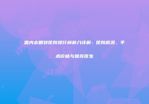 国内去眼袋医院排行榜前八详解：医院概况、手术价格与推荐医生