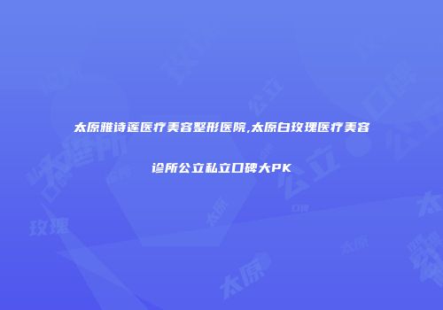 太原雅诗莲医疗美容整形医院,太原白玫瑰医疗美容诊所公立私立口碑大PK