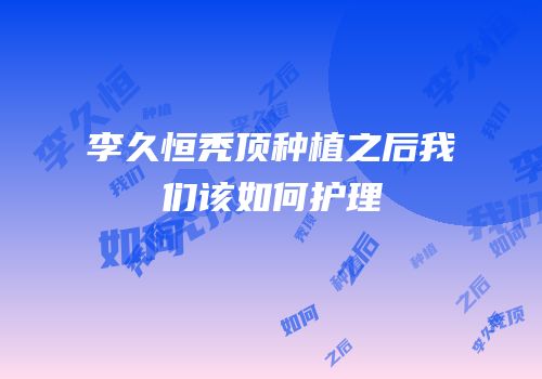 李久恒秃顶种植之后我们该如何护理