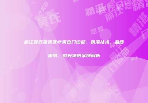 丽江吴氏嘉美医疗美容门诊部：精湛技术，品质服务，激光祛斑案例解析