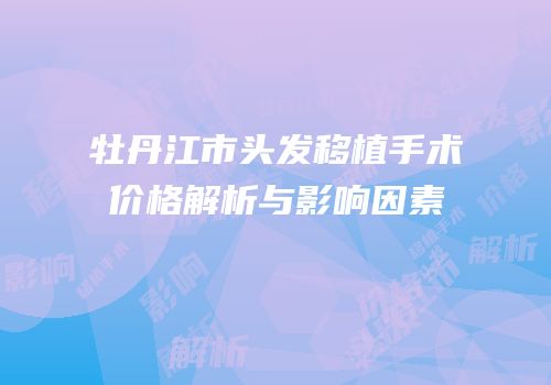 牡丹江市头发移植手术价格解析与影响因素