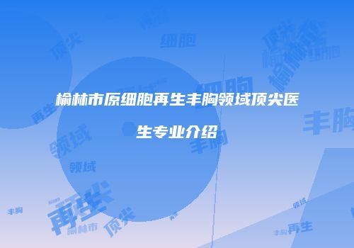 榆林市原细胞再生丰胸领域顶尖医生专业介绍