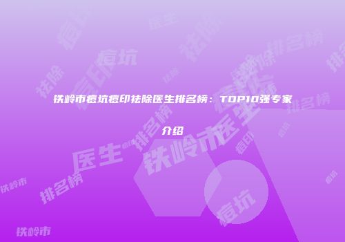 铁岭市痘坑痘印祛除医生排名榜：TOP10强专家介绍