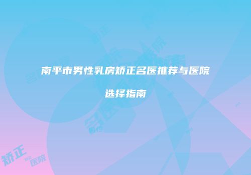 南平市男性乳房矫正名医推荐与医院选择指南