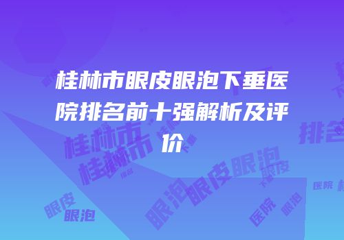 桂林市眼皮眼泡下垂医院排名前十强解析及评价