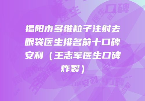 揭阳市多维粒子注射去眼袋医生排名前十口碑安利（王志军医生口碑炸裂）