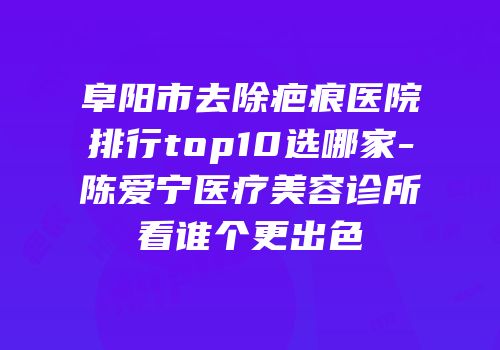 阜阳市去除疤痕医院排行top10选哪家-陈爱宁医疗美容诊所看谁个更出色