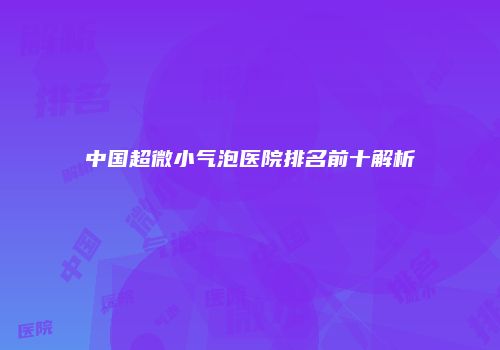 中国超微小气泡医院排名前十解析