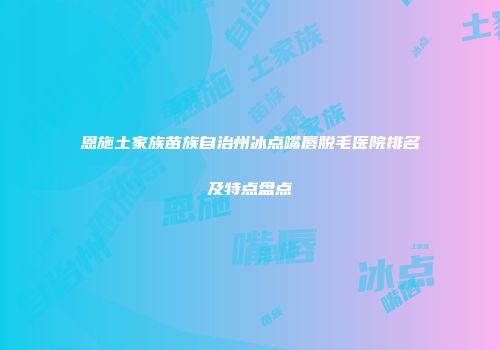 恩施土家族苗族自治州冰点嘴唇脱毛医院排名及特点盘点