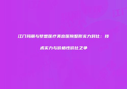 江门玛丽与梦想医疗美容医院整形实力对比：技术实力与价格性价比之争
