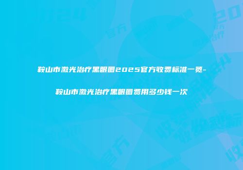 鞍山市激光治疗黑眼圈2025官方收费标准一览-鞍山市激光治疗黑眼圈费用多少钱一次