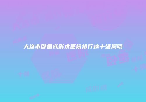 大连市卧蚕成形术医院排行榜十强揭晓