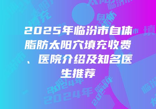 2025年临汾市自体脂肪太阳穴填充收费、医院介绍及知名医生推荐