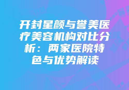 开封星颜与誉美医疗美容机构对比分析：两家医院特色与优势解读