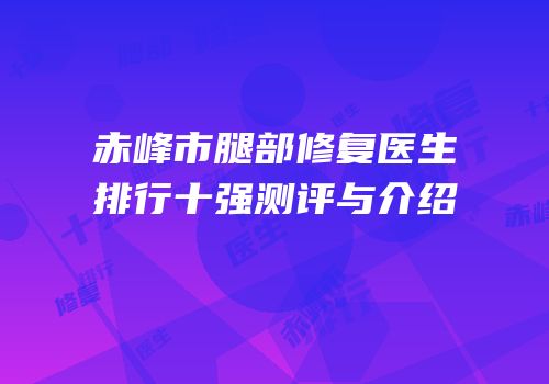 赤峰市腿部修复医生排行十强测评与介绍