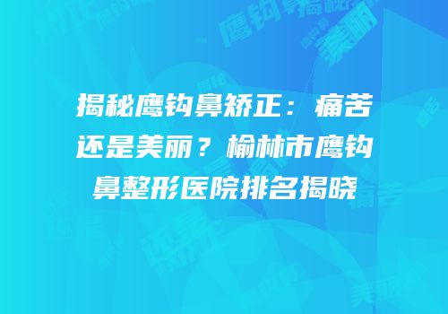 揭秘鹰钩鼻矫正：痛苦还是美丽？榆林市鹰钩鼻整形医院排名揭晓