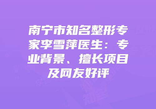 南宁市知名整形专家李雪萍医生：专业背景、擅长项目及网友好评
