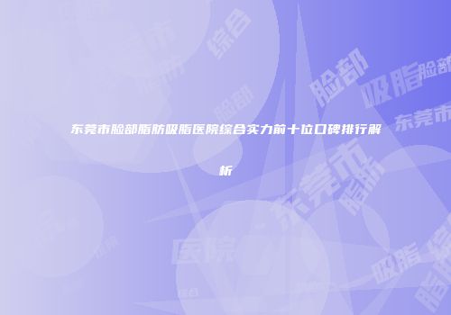 东莞市脸部脂肪吸脂医院综合实力前十位口碑排行解析
