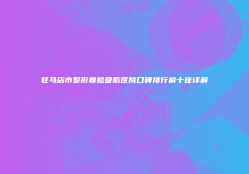 驻马店市整形瘦脸吸脂医院口碑排行前十佳详解