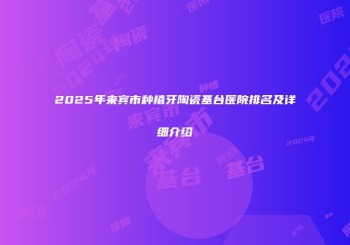 2025年来宾市种植牙陶瓷基台医院排名及详细介绍