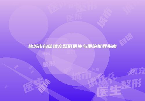 盐城市自体填充整形医生与医院推荐指南