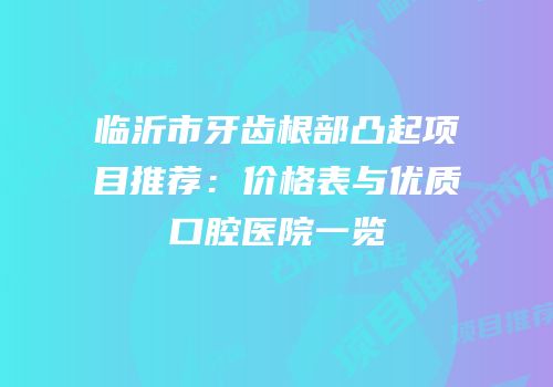 临沂市牙齿根部凸起项目推荐：价格表与优质口腔医院一览