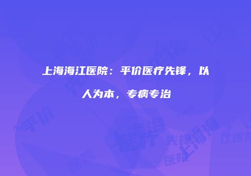 上海海江医院：平价医疗先锋，以人为本，专病专治