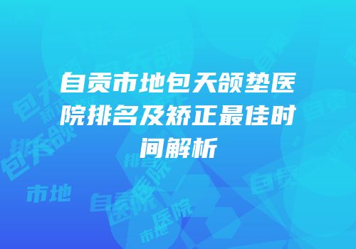 自贡市地包天颌垫医院排名及矫正最佳时间解析