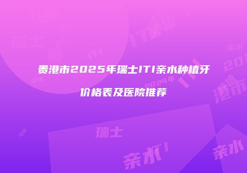 贵港市2025年瑞士ITI亲水种植牙价格表及医院推荐